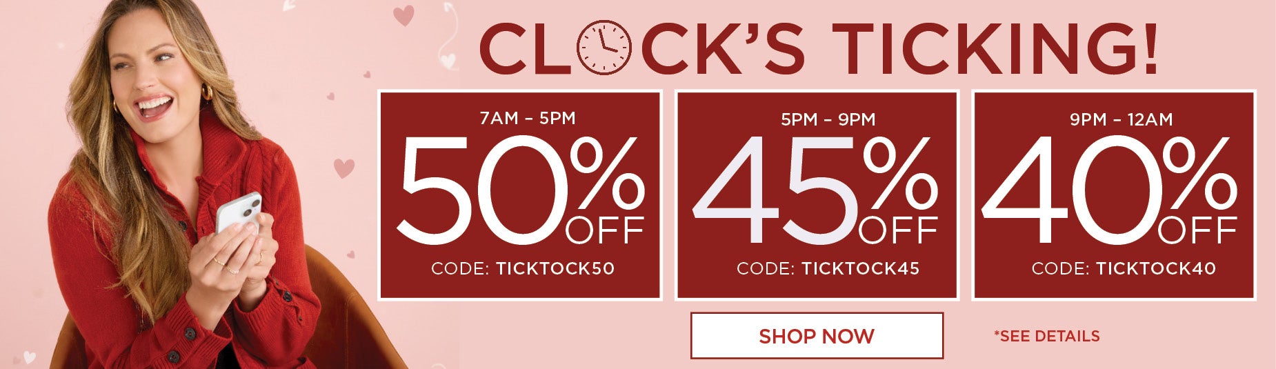 CLOCK'S TICKING! SHOP NOW AND SAVE 50% OFF FROM 7AM to 5PM with code TICKTOCK50, 45% OFF FROM 5PM to 9PM with code TICKTOCK45 or 40% OFF FROM 5PM to MIDNIGHT with code TICKTOCK40