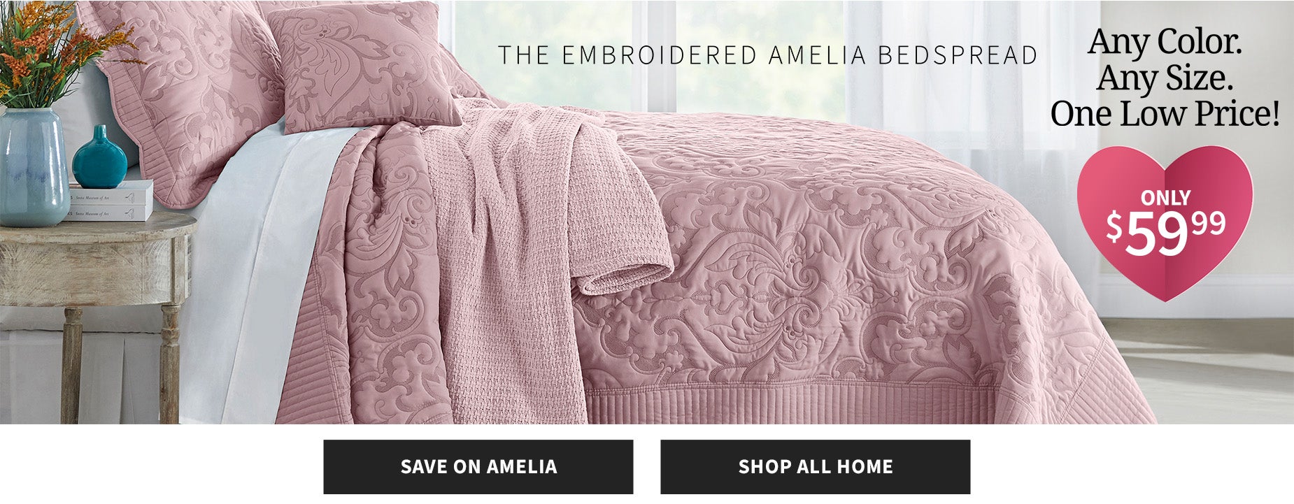 SHOP THE EMBROIDERED AMELIA BEDSPREAD. ANY COLOR, ANY SIZE, ONE LOW PRICES. ONLY $59.99