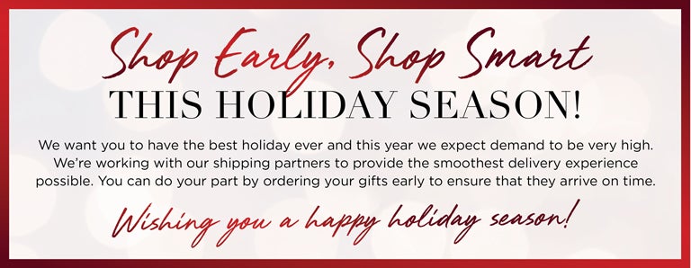 Shop Early, Shop Smart THIS HOLIDAY SEASON! We want you to have the best holiday ever and this year we expect demand to be very high. We're working with our shipping partners to provide the smoothest delivery experience possible. You can do your pat by ordering your gifts early to ensure that they arrive on time. Wish you a happy holiday season!