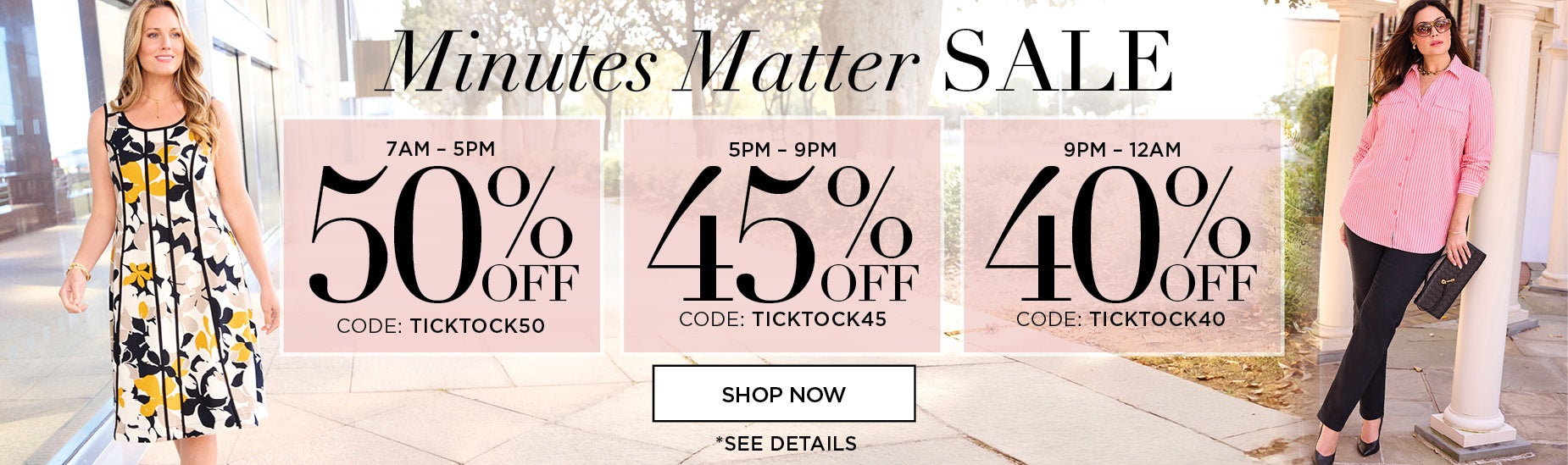 Minutes Matter Sale. Save 50% OFF FROM 7AM to 5PM with code: TICK TOCK 50, 45% OFF FROM 5PM TO 9PM with code: TICK TOCK 45, or 40% OFF FROM 9PM TO MIDNIGHT with code: TICK TOCK 40.