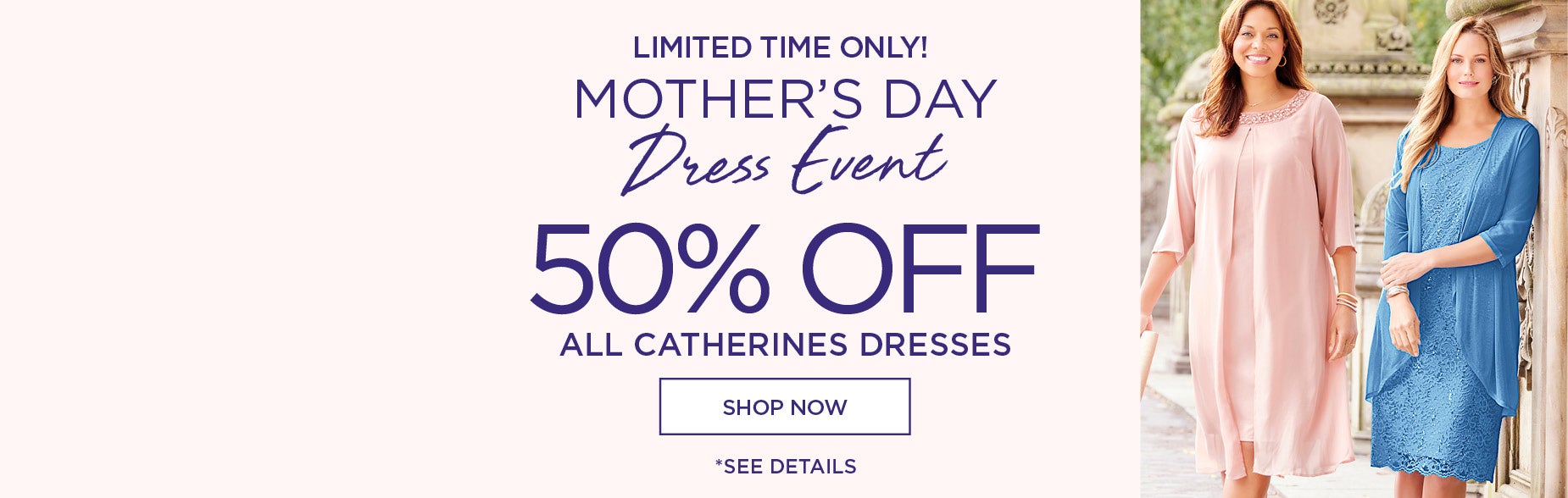 LIMITED TIME ONLY! SHOP THE MOTHER'S DAY DRESS EVENT FOR 50% OFF ALL CATHERINES DRESSES