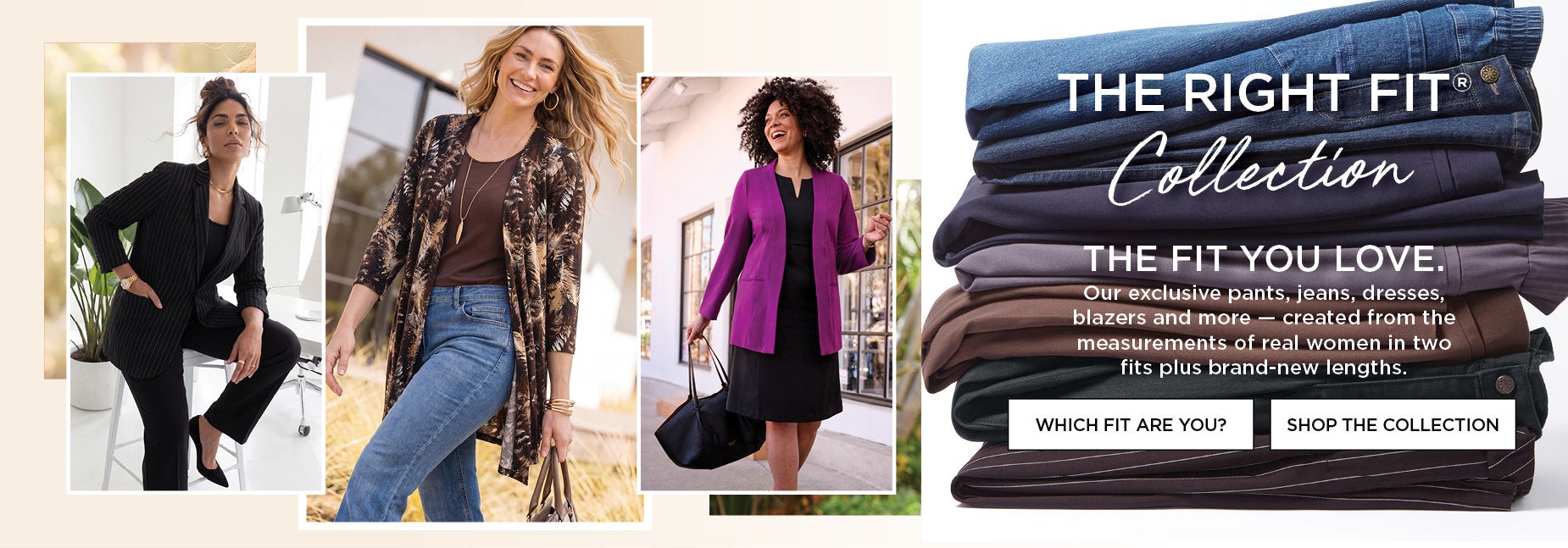 THE RIGHT FIT COLLECTION: Our exclusive pants, jeans, dresses, blazers and more — created from the measurements of real women in two fits plus brand-new lengths.