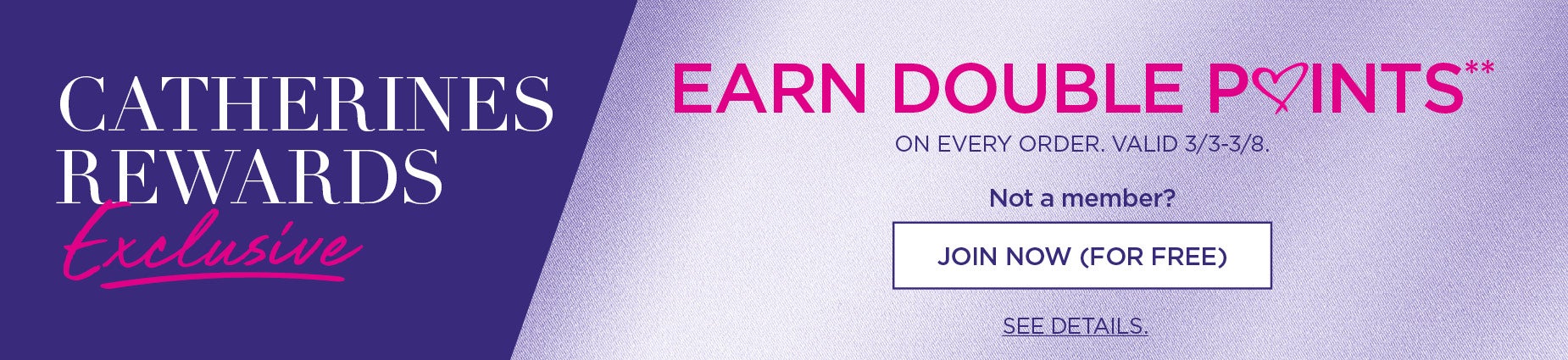 CATHERINES REWARDS EXCLUSIVE: EARN DOUBLE POINTS** ON EVERY ORDER. VALID 3/3/26 - 3/8/26.