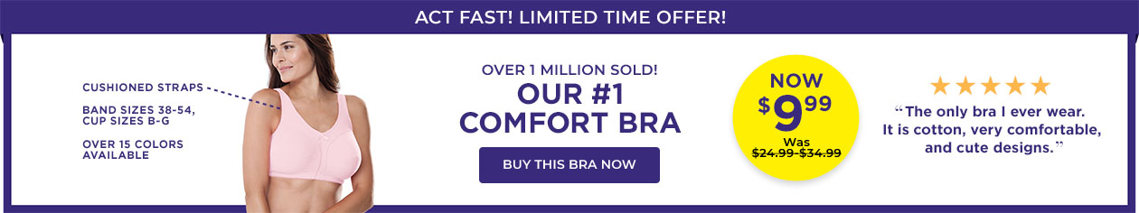 Cushioned, Adjustable Straps, Available in all colors, Double Lined Cups, Cup sizes up to G. Over 1 Million Sold! Our #1 Comfort Bra. Now $9.99, was $19.99. - Buy this Bra Now 