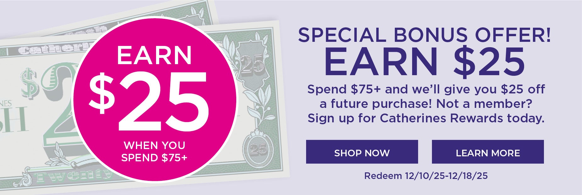 SPECIAL BONUS OFFER! EARN $25 Spend $75+ and we’ll give you $25 off a future purchase! Not a member? Sign up for Catherines Rewards today.