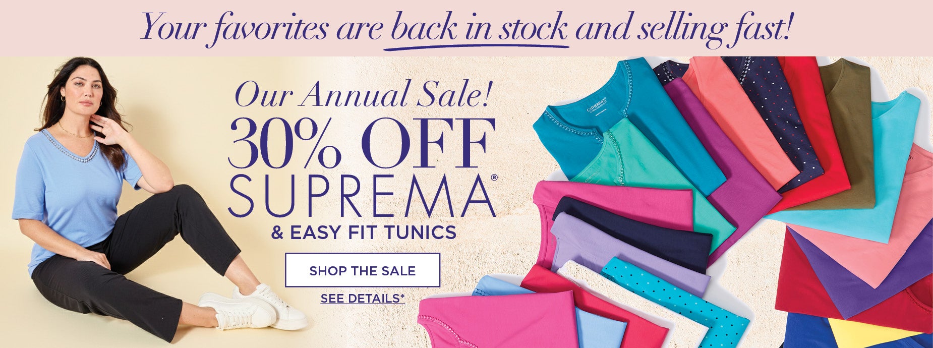 Your favorites are back in stock and selling fast! Shop Our Annual Sale and save 30% OFF SUPREMA & EASY FIT TUNICS