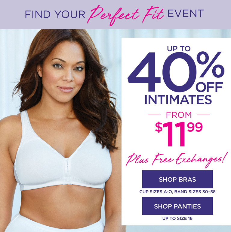 PRICES AS LOW AS $11.99   -   Find Your PERECT Fit - up to 40$ OFF INTIMATES - plus free exchanges! - SHOP NOW - cup sizes A-O, band sizes 30-58, panties up to size 16