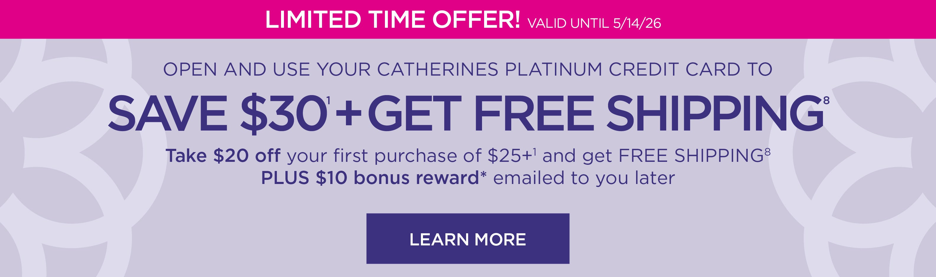 LIMITED TIME OFFER! Valid until 5/14/26. OPEN AND USE YOUR CATHERINES PLATINUM CREDIT CARD TO SAVE $30 PLUS GET FREE SHIPPING.