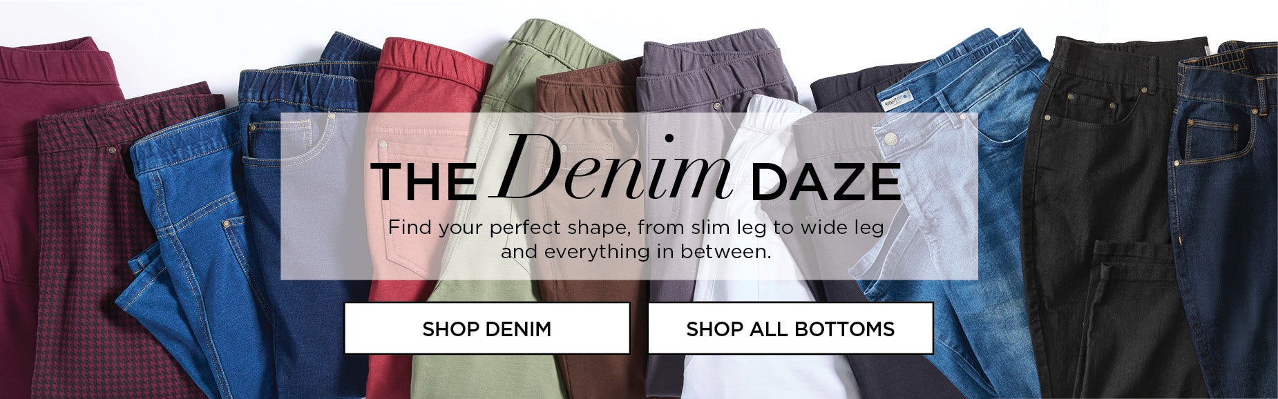 Find your perfect shape, from slim leg to wide leg and everything in between.