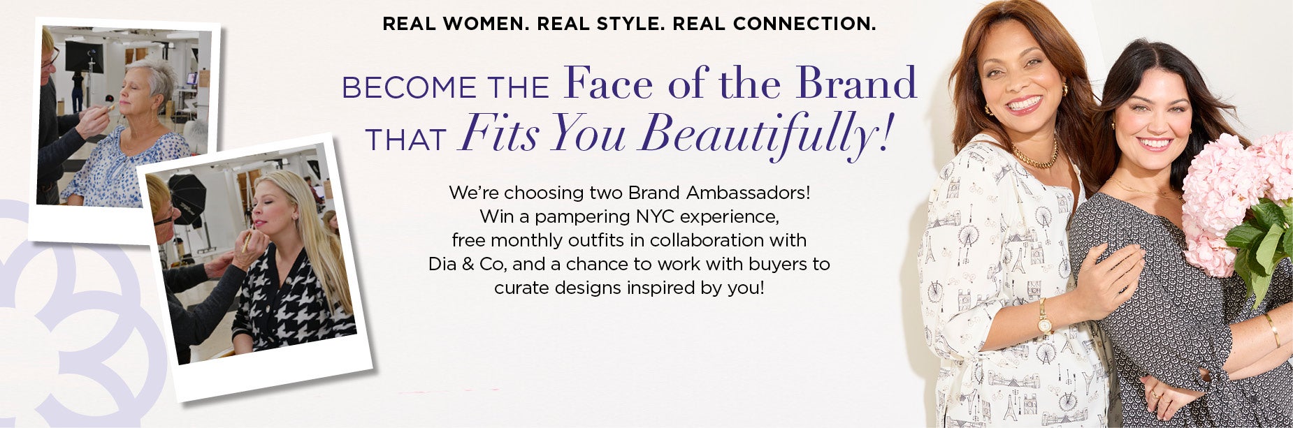 Real women. Real style. Real connection. Become the Face of the Brand that Fits You Beautifully! We’re choosing two Brand Ambassadors! Win a pampering NYC experience, a free monthly outfit for a year in collaboration with Dia & Co, and a chance to work with buyers to curate designs inspired by you!