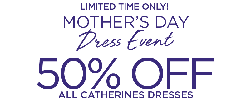 LIMITED TIME ONLY! SHOP THE MOTHER'S DAY DRESS EVENT FOR 50% OFF ALL CATHERINES DRESSES