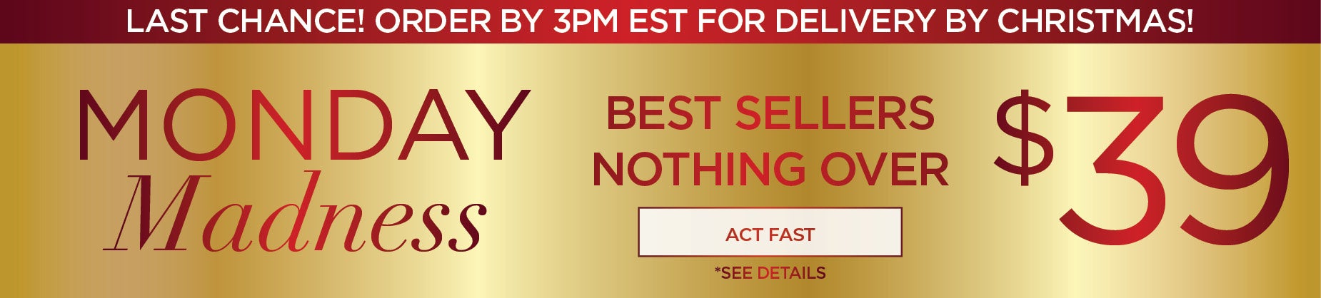 LAST CHANCE ORDER BY 3PM FOR DELIVERY BY CHRISTMAS: SHOP OUT MONDAY MADNESS FOR BEST SELLERS $39 & UNDER