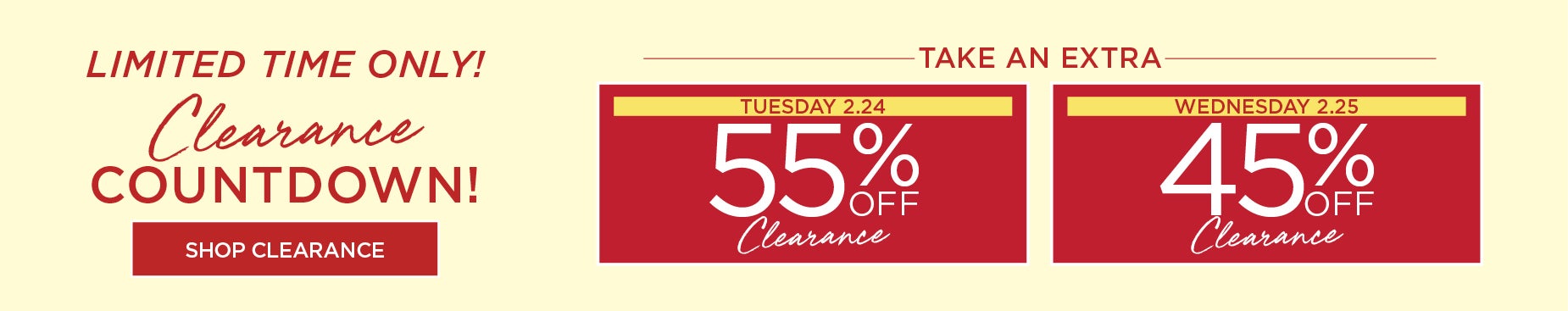 LIMITED TIME ONLY! CLEARANCE COUNTDOWN. TAKE 55% OFF CLEARANCE ON TUESDAY FEBRUARY 24th, or TAKE 45% OFF CLEARANCE ON WEDNESDAY FEBRUARY 25th