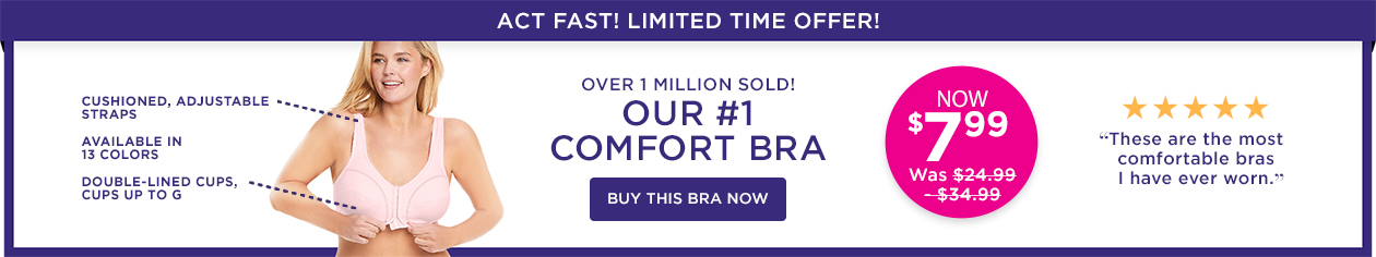 Cushioned, Adjustable Straps, Available in all colors, Double Lined Cups, Cup sizes up to G. Over 1 Million Sold! Our #1 Comfort Bra. Now $7.99, was $19.99. - Buy this Bra Now 