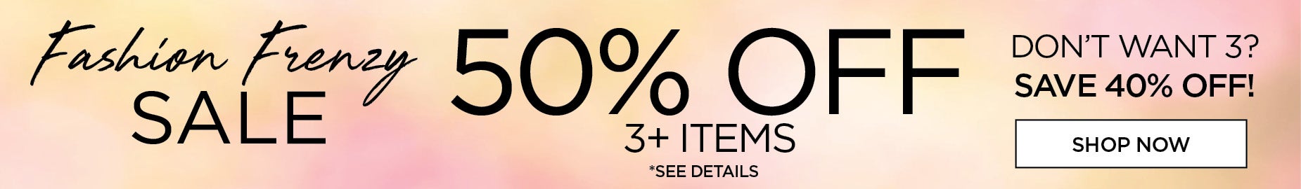 FASHION FRENZY SALE! 50% OFF 3+ ITEMS OR 40% OFF.