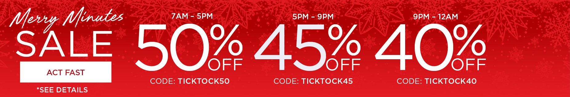 BEAT THE CLOCK AND SAVE 50% FROM 7AM TO 5PM with code: TICK TICK 50, 45% OFF FROM 5PM to 9PM with code: TICK TICK 45 or 40% OFF FROM 9PM to MIDNIGHT with code: TICK TICK 40