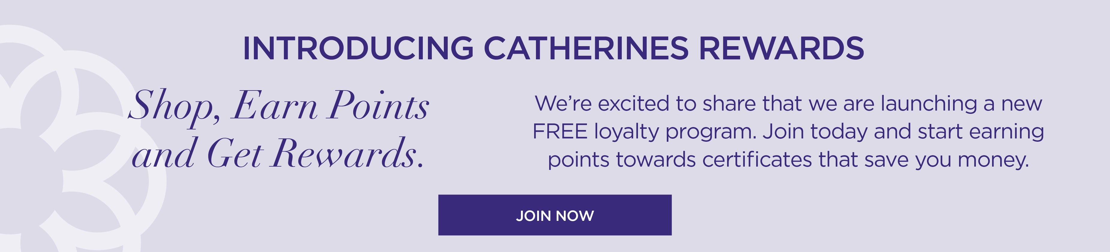 INTRODUCING CATHERINES REWARDS: Shop, Earn Points and Get Rewards. Join today (for free) and start earning points.