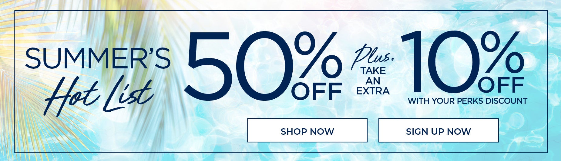 SHOP NOW FOR 50% OFF PLUS TAKE AN EXTRA 10% OFF WHEN YOU USE YOUR PERKS DISCOUNT