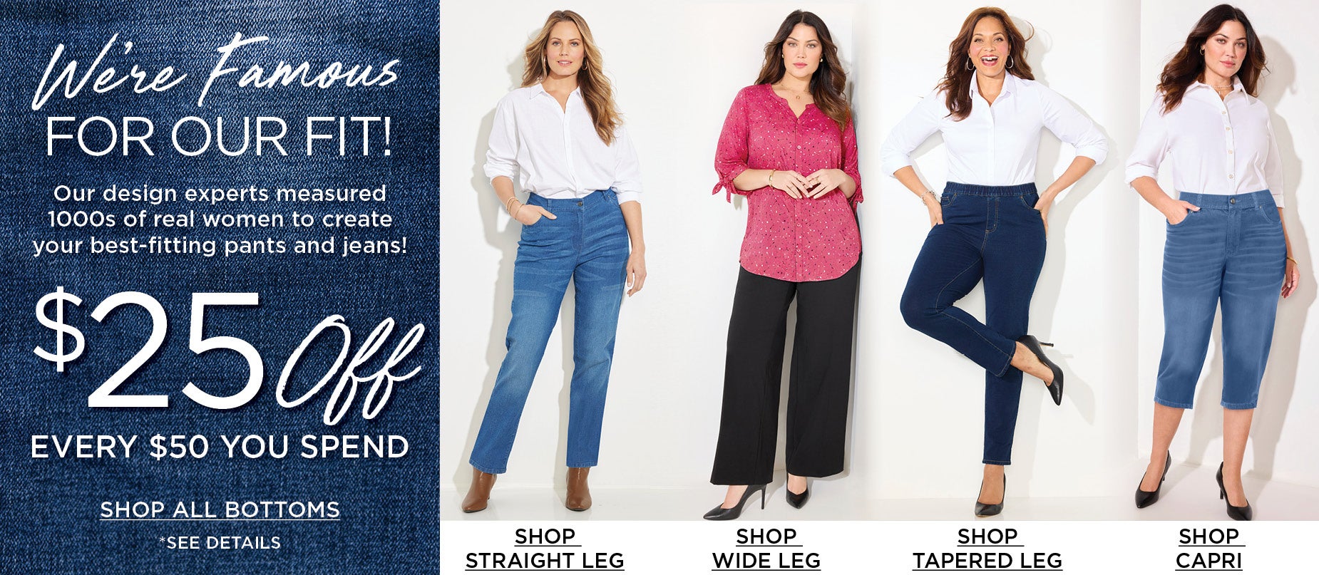 We're Famous for our Fit! Our design experts measured 1000s of real women to create your best-fiiting pants and jeans.
