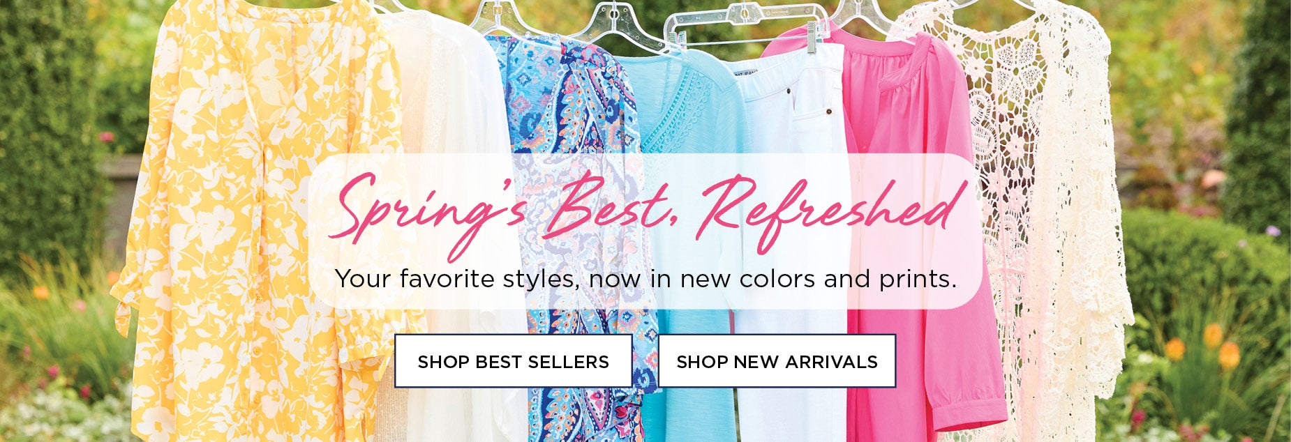 Spring's Best, Refreshed. Your favorites styles, now in new colors and prints.
