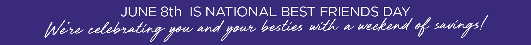 JUNE 8th IS NATIONAL BEST FRIENDS DAY! We’re celebrating you and your besties with a weekend of savings!