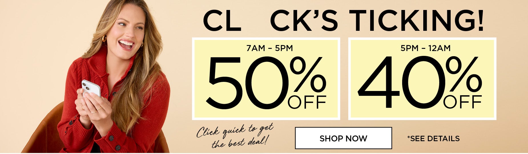 CLOCK'S TICKING! SHOP NOW AND SAVE 50% OFF FROM 7AM to 5PM or 40% OFF FROM 5PM to MIDNIGHT