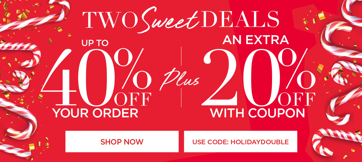 SHOP NOW FOR TWO SWEET DEALS! UP TO 40% OFF YOUR ORDER + AN EXTRA 20% OFF WITH CODE: HOLIDAY DOUBLE