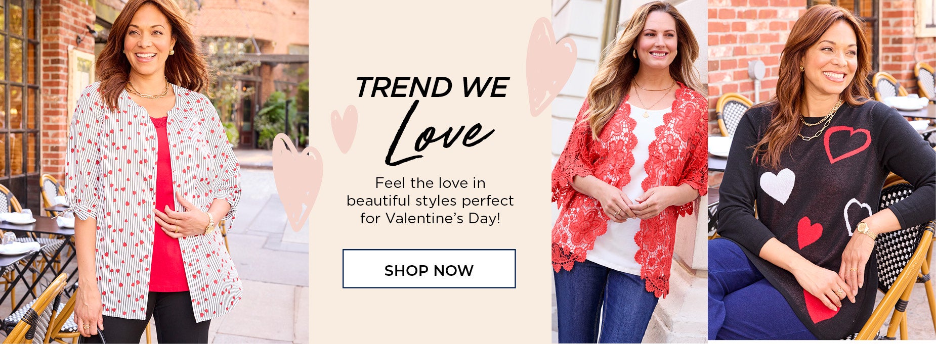 FEEL THE LOVE IN BEAUTIFUL STYLES PERFECT FOR VALENTINE'S DAY. SHOP THE TREND NOW