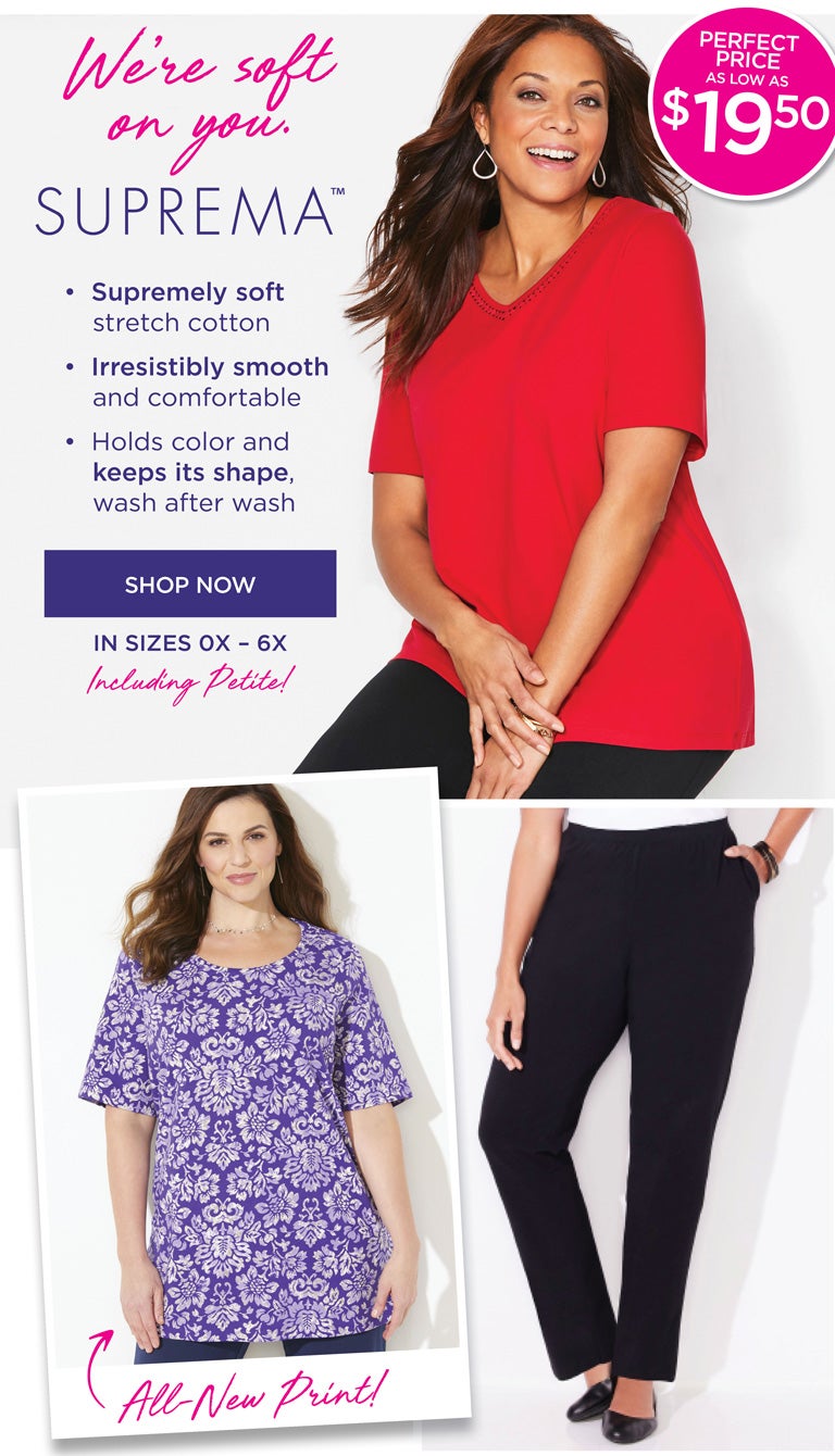 We're soft on your. SUPREMA™ • Supremely soft stretch cotton • Irresistibly smooth and comfortable • Holds color and keeps its shape, wash after wash - SHOP NOW - in sizes 0X-6X Inlcuding Petite!