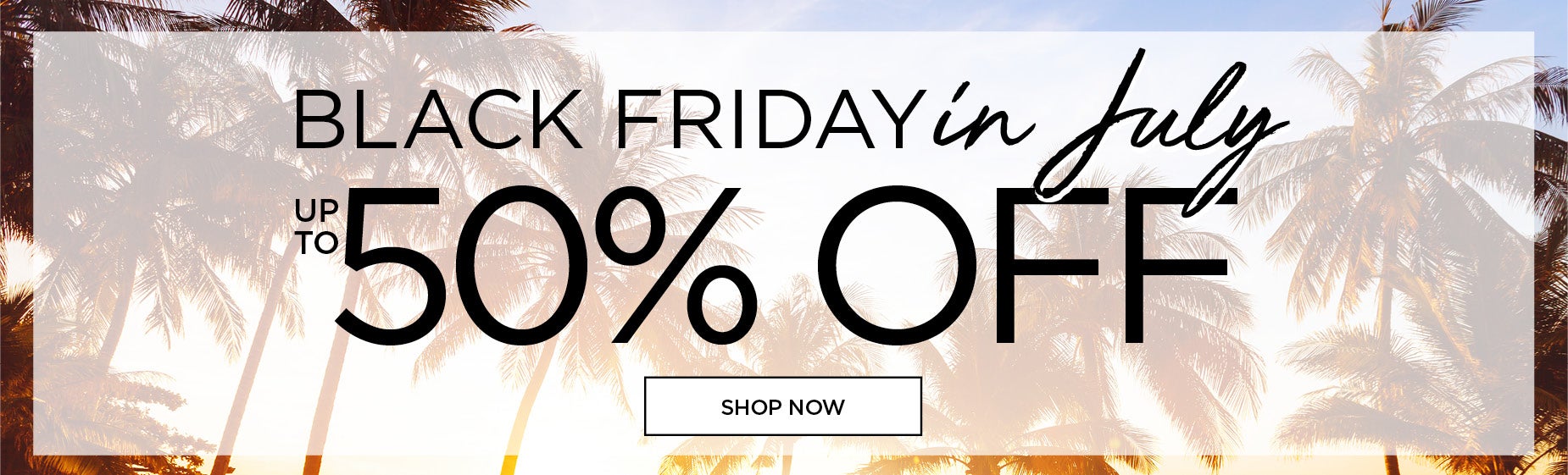 BLACK FRIDAY IN JULY: UP TO 50% OFF