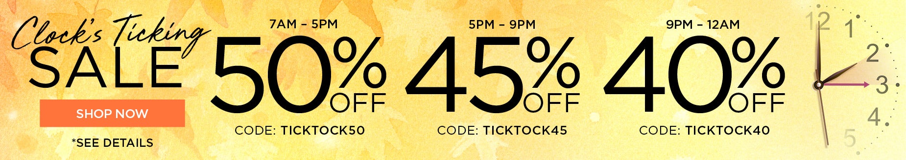BEAT THE CLOCK AND SAVE 50% FROM 7AM TO 5PM with code: TICK TICK 50, 45% OFF FROM 5PM to 9PM with code: TICK TICK 45 or 40% OFF FROM 9PM to MIDNIGHT with code: TICK TICK 40