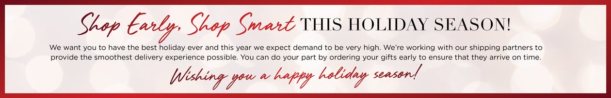 Shop Early, Shop Smart THIS HOLIDAY SEASON! We want you to have the best holiday ever and this year we expect demand to be very high. We're working with our shipping partners to provide the smoothest delivery experience possible. You can do your pat by ordering your gifts early to ensure that they arrive on time. Wish you a happy holiday season!