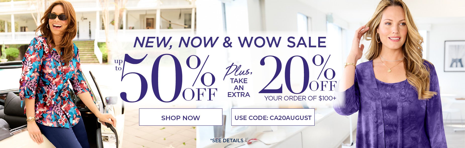 SHOP THE NEW NOW WOW SALE FOR UP TO 50% OFF PLUS AN EXTRA 20% OFF ORDER OF $100+ WITH CODE: CA20AUGUST
