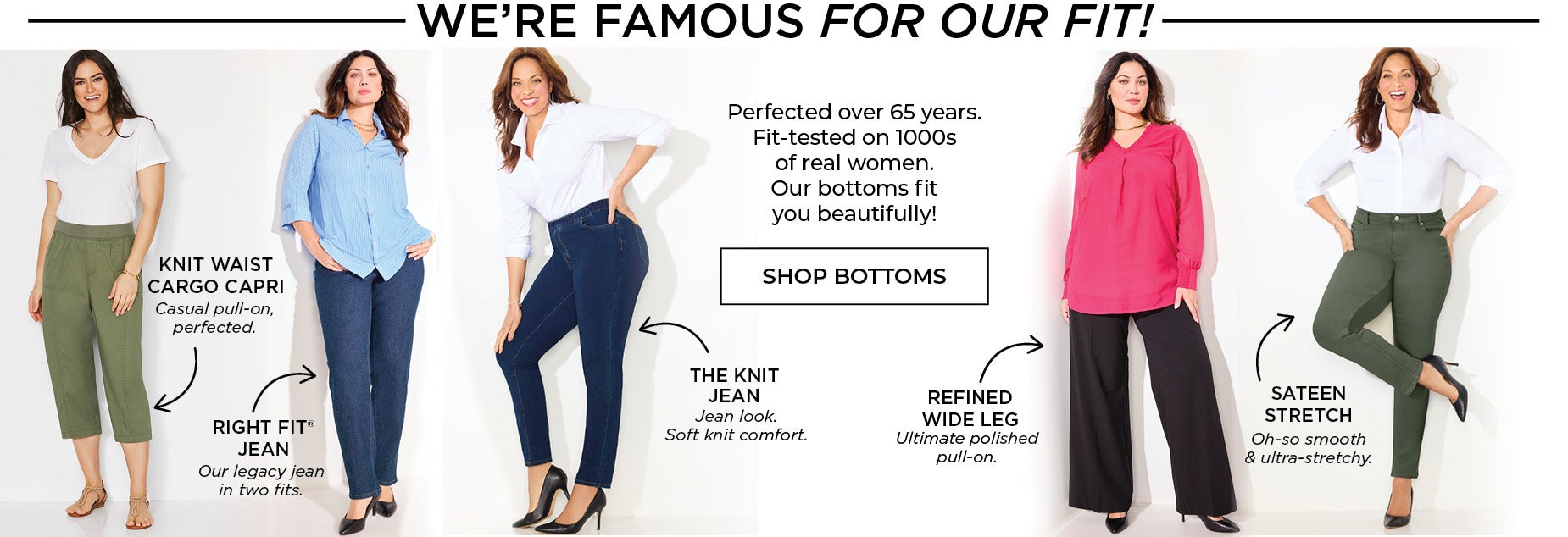 We're Famous for our bottoms! Perfected over 65 years. Fit-tested on 1000s of real women. Our bottoms fit you beautifully!