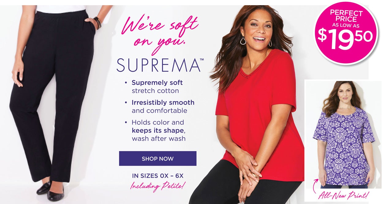 We're soft on your. SUPREMA™ • Supremely soft stretch cotton • Irresistibly smooth and comfortable • Holds color and keeps its shape, wash after wash - SHOP NOW - in sizes 0X-6X Inlcuding Petite!