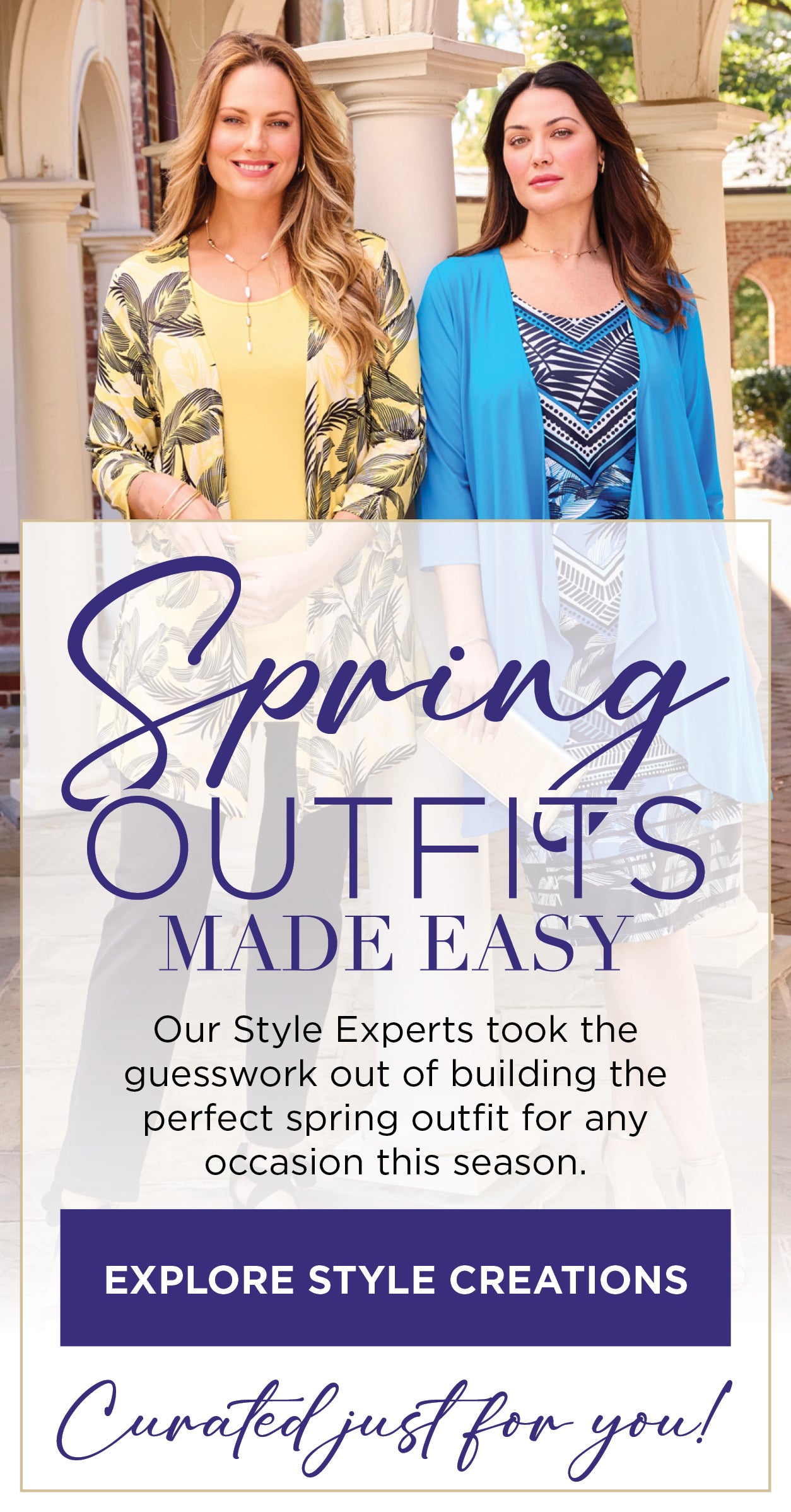 SPRING OUTFITS MADE EASY! Our Style Experts took the guesswork out of building the perfect spring outfit for any occasion this season. EXPLORE STYLE CREATIONS NOW