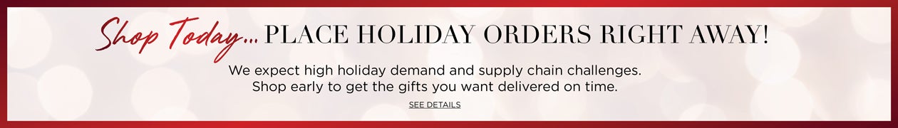 Shop Today... PLACE HOLIDAY ORDERS RIGHT AWAY! We expect holiday demand to be higher than ever. Shop early to get the gifts you wnat delivered on time. Click to SEE DETAILS