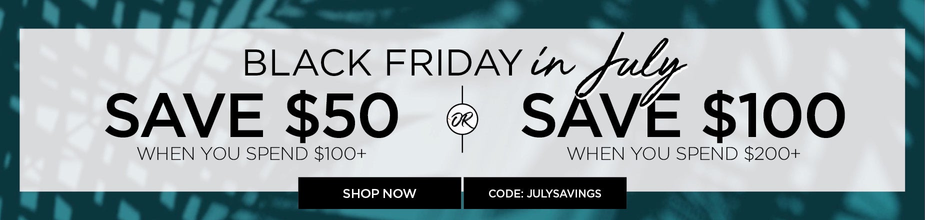 BLACK FRIDAY IN JULY. SAVE $50 with you Spend $100 or $100 when you spend $200 with code: JULYSAVINGS