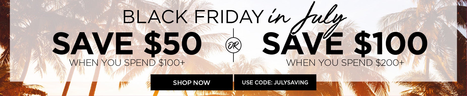 BLACK FRIDAY IN JULY: SPEND $100 SAVE $50 or SPEND $200 SAVE $100 with code: JULY SAVINGS