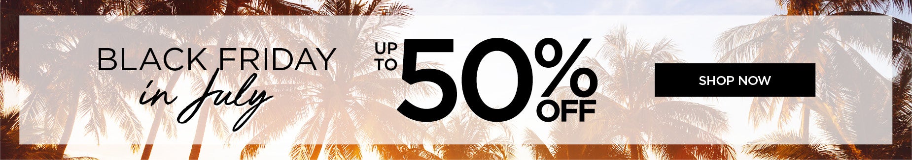 BLACK FRIDAY IN JULY: UP TO 50% OFF