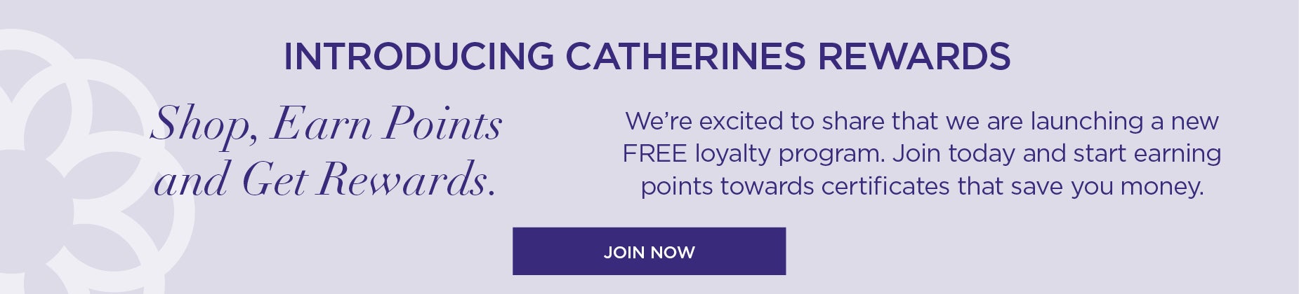 INTRODUCING CATHERINES REWARDS: Shop, Earn Points and Get Rewards. We’re excited to share that we are launching a new FREE loyalty program. Join today and start earning points towards certificates that save you money.