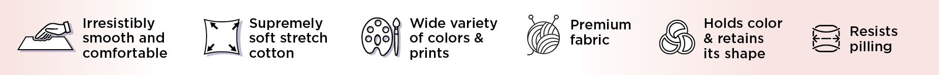 Irresistibly smooth and comfortable, Supremely softstretch cotton, Wide variety of colors & prints, Premium fabric, Holds color & retains its shape, Resists pilling