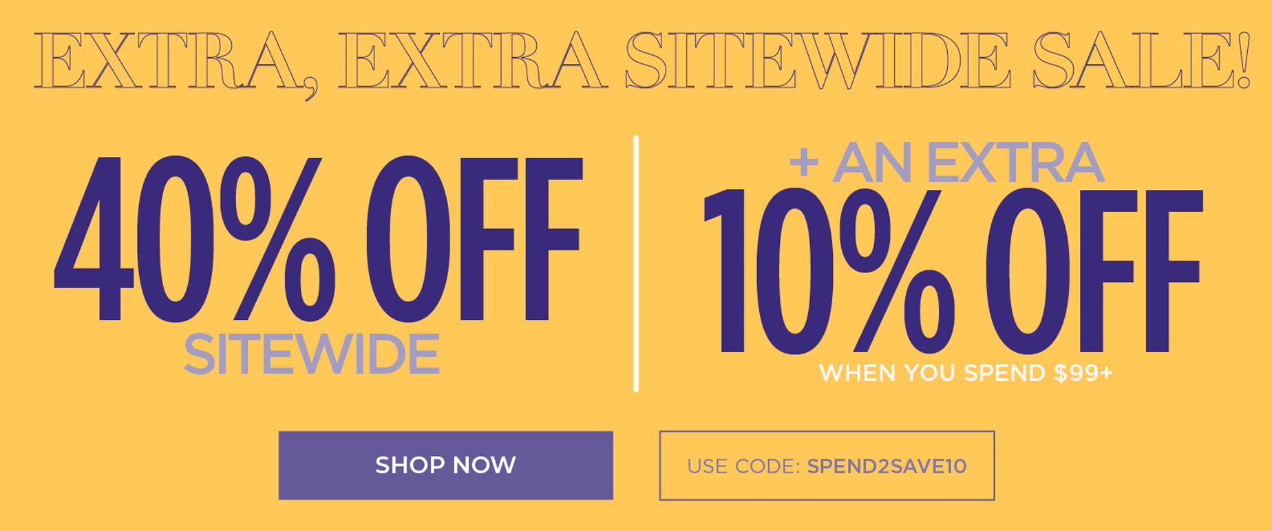 EXTRA EXTRA SITEWIDE SALE! 40% OFF SITEWIDE PLUS AN EXTRA 10% OFF when you use code: SPEND2SAVE10