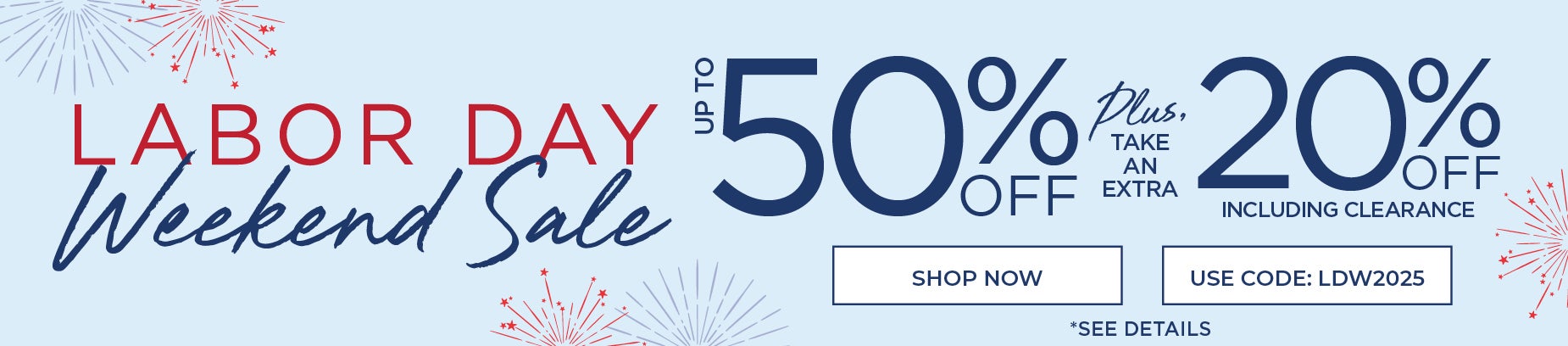 LABOR DAY WEEKEND SALE! UP TO 50% OFF PLUS AN EXYRA 20% OFF WITH CODE: LDW2025