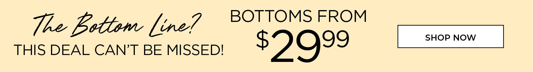 The Bottom Line. Bottoms from $29.99. SHOP NOW