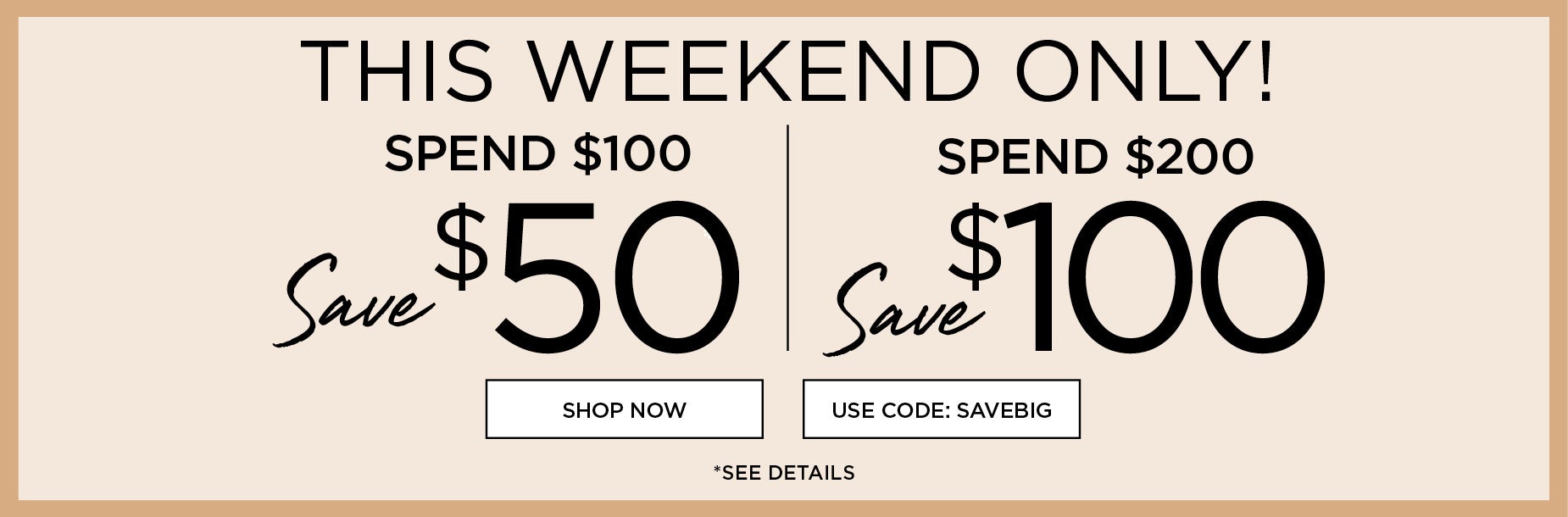 THIS WEEKEND ONLY! USE CODE: SAVE BIG to save $50 when you spend $100 or save $100 when you spend $200+