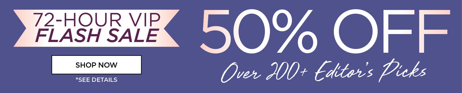 72-HOUR VIP FLASH SALE: 50% OFF OVER 200+ EDITOR'S PICKS