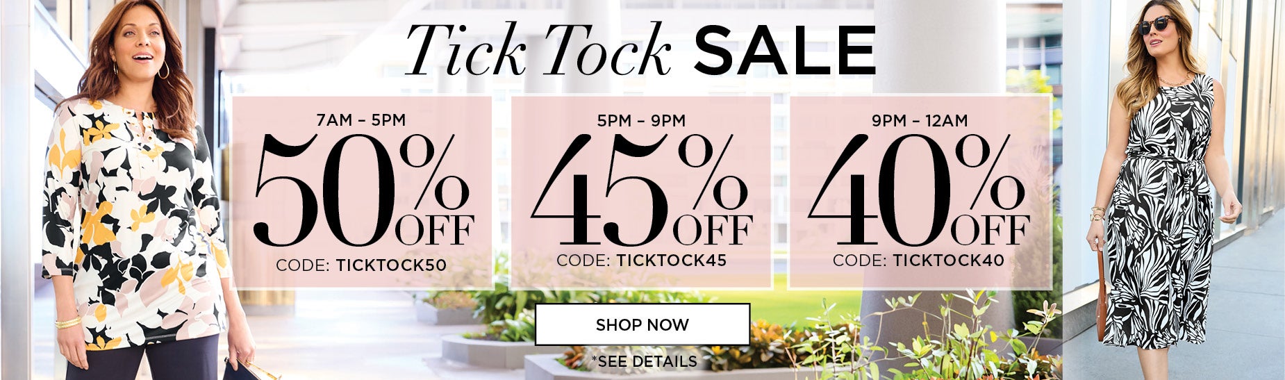 Tick Tock Sale. Save 50% OFF FROM 7AM to 5PM with code: TICK TOCK 50, 45% OFF FROM 5PM TO 9PM with code: TICK TOCK 45, or 40% OFF FROM 9PM TO MIDNIGHT with code: TICK TOCK 40.