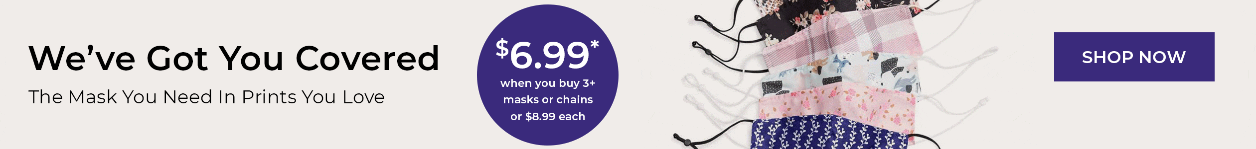 We've Got You Covered - The Mask you Need, in the print you Love. $6.99 when you buy 3+ masks or chains, or $8.99 each - SHOP NOW