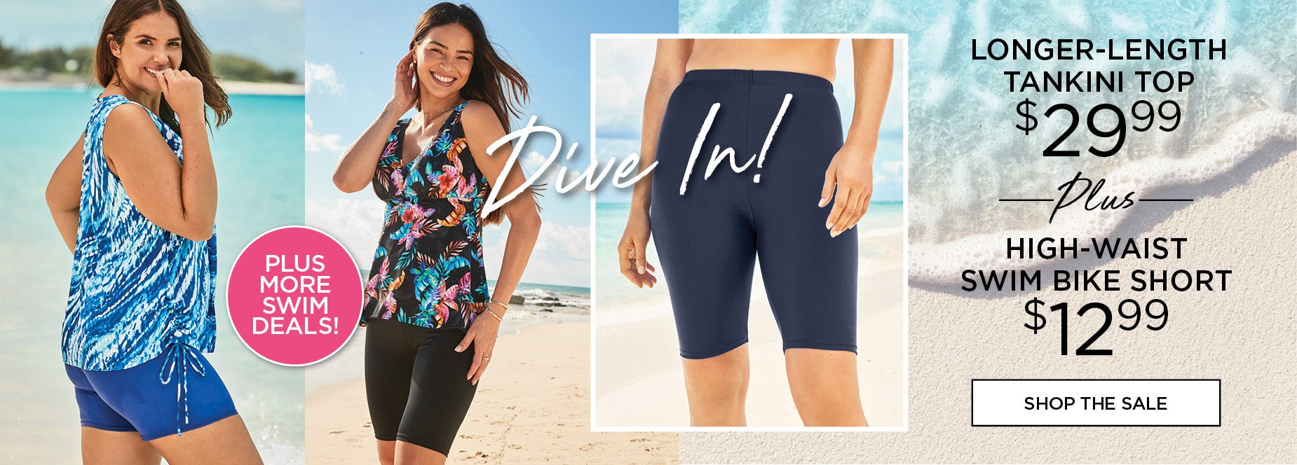 DIVE INTO OUR SWIM DEALS! LONGER LENGTH TANKINI TOP FOR $29.99 PLUS HIGH WAIT SWIM BIKE SHORT FOR $12.99